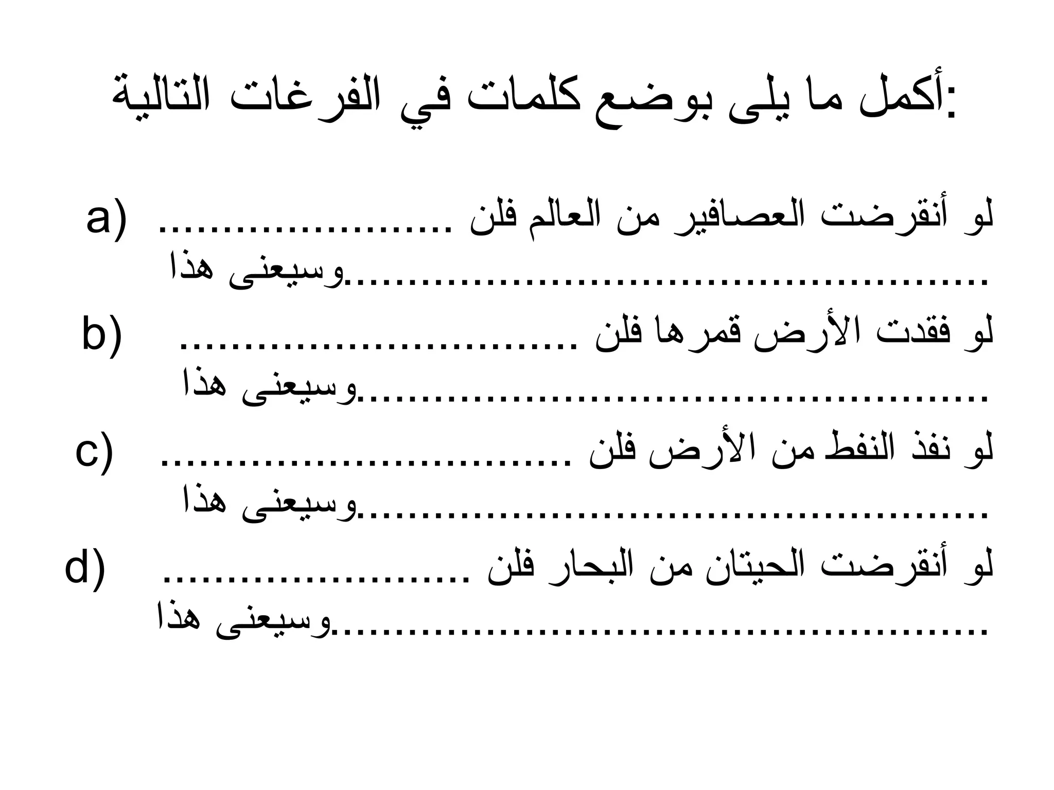 أكمل ما يلى بوضع كلمات في الفرغات التالية  : لو أنقرضت العصافير من العالم فلن  .......................  وسيعنى هذا  .................................................. لو فقدت الأرض قمرها فلن  ...............................  وسيعنى هذا  ................................................. لو نفذ النفط من الأرض فلن  ................................  وسيعنى هذا  ................................................. لو أنقرضت الحيتان من البحار فلن  ........................  وسيعنى هذا  ................................................... 