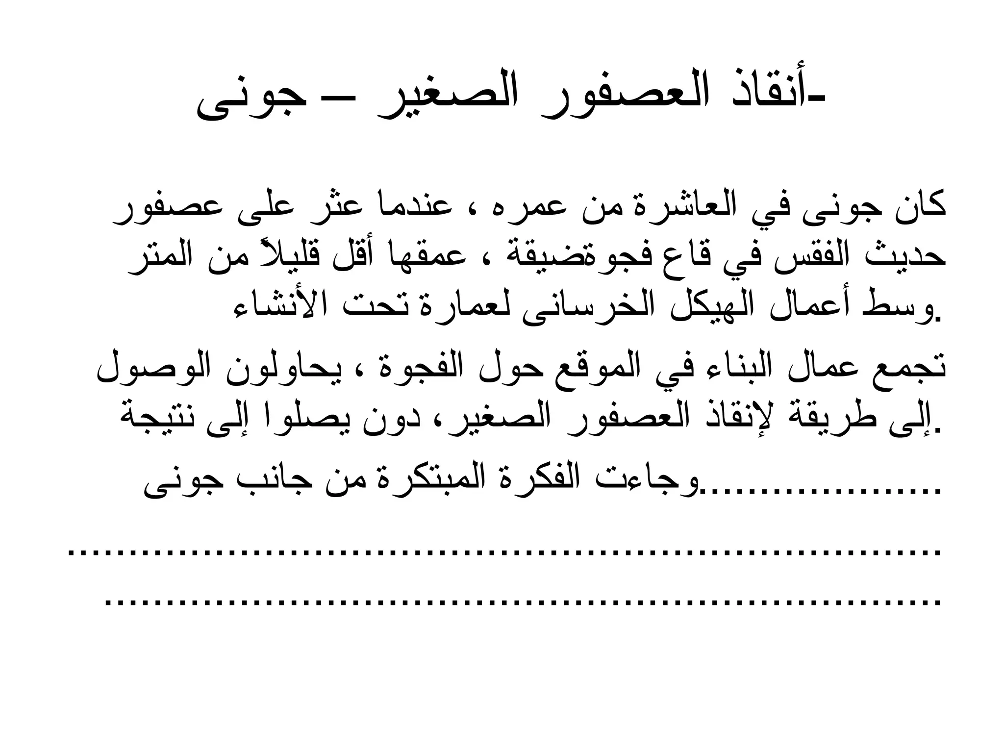 أنقاذ العصفور الصغير – جونى  - كان جونى في العاشرة من عمره ، عندما عثر على عصفور حديث الفقس في قاع فجوةضيقة ، عمقها أقل قليلاً من المتر وسط أعمال الهيكل الخرسانى لعمارة تحت الأنشاء  . تجمع عمال البناء في الموقع حول الفجوة ، يحاولون الوصول إلى طريقة لإنقاذ العصفور الصغير، دون يصلوا إلى نتيجة . وجاءت الفكرة المبتكرة من جانب جونى  .................... ........................................................................................................................................... 