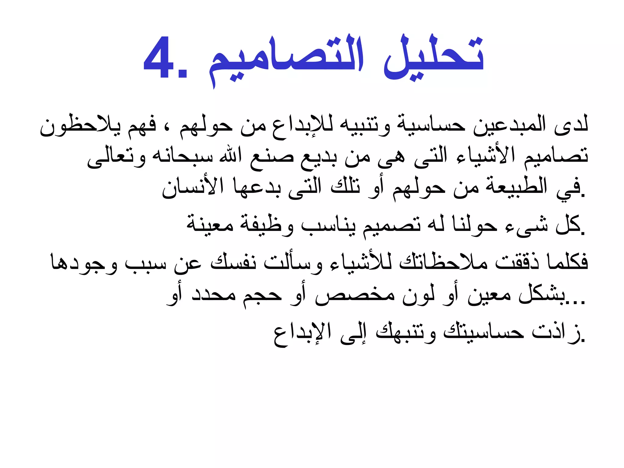 4.  تحليل التصاميم لدى المبدعين حساسية وتنبيه للإبداع من حولهم ، فهم يلاحظون تصاميم الأشياء التى هى من بديع صنع الله سبحانه وتعالى في الطبيعة من حولهم أو تلك التى بدعها الأنسان  . كل شىء حولنا له تصميم يناسب وظيفة معينة . فكلما ذققت ملاحظاتك للأشياء وسألت نفسك عن سبب وجودها بشكل معين أو لون مخصص أو حجم محدد أو  ... زاذت حساسيتك وتنبهك إلى الإبداع  . 