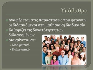  Αναφέρεται στις παραστάσεις που  φέρνουν
  οι διδασκόμενοι στη μαθησιακή διαδικασία
 Καθορίζει τις δυνατότητες των
  διδασκομένων
 Διακρίνεται σε:
  • Μορφωτικό
  • Πολιτισμικό
 