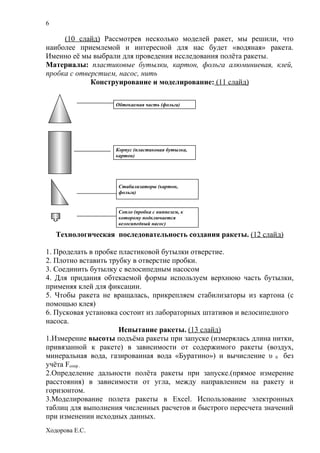 6

     (10 слайд) Рассмотрев несколько моделей ракет, мы решили, что
наиболее приемлемой и интересной для нас будет «водяная» ракета.
Именно её мы выбрали для проведения исследования полёта ракеты.
Материалы: пластиковые бутылки, картон, фольга алюминиевая, клей,
пробка с отверстием, насос, нить
             Конструирование и моделирование: (11 слайд)

                    Обтекаемая часть (фольга)




                    Корпус (пластиковая бутылка,
                    картон)




                     Стабилизаторы (картон,
                     фольга)


                     Сопло (пробка с ниппелем, к
                     которому подключается
                     велосипедный насос)

    Технологическая последовательность создания ракеты. (12 слайд)

1. Проделать в пробке пластиковой бутылки отверстие.
2. Плотно вставить трубку в отверстие пробки.
3. Соединить бутылку с велосипедным насосом
4. Для придания обтекаемой формы используем верхнюю часть бутылки,
применяя клей для фиксации.
5. Чтобы ракета не вращалась, прикрепляем стабилизаторы из картона (с
помощью клея)
6. Пусковая установка состоит из лабораторных штативов и велосипедного
насоса.
                      Испытание ракеты. (13 слайд)
1.Измерение высоты подъёма ракеты при запуске (измерялась длина нитки,
привязанной к ракете) в зависимости от содержимого ракеты (воздух,
минеральная вода, газированная вода «Буратино») и вычисление υ 0 без
учёта Fсопр .
2.Определение дальности полёта ракеты при запуске.(прямое измерение
расстояния) в зависимости от угла, между направлением на ракету и
горизонтом.
3.Моделирование полета ракеты в Excel. Использование электронных
таблиц для выполнения численных расчетов и быстрого пересчета значений
при изменении исходных данных.
Ходорова Е.С.
 