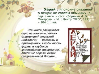 Хёрай  : японские сказания о вещах не совсем обычных  / пер. с англ. и сост. сборника И. В. Макарова. – М. : Центр "ПРО", 1991. – 104 с. : ил. Эта книга раскрывает одно из многочисленных ответвлений японской мифологии — рассказы о привидениях. Необычность формы и глубокое философское содержание, описание образа жизни средневековой Японии… 