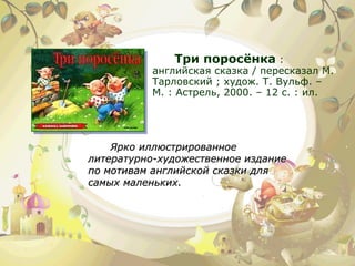 Три поросёнка  : английская сказка / пересказал М. Тарловский ; худож. Т. Вульф. – М. : Астрель, 2000. – 12 с. : ил.  Ярко иллюстрированное литературно-художественное издание по мотивам английской сказки для самых маленьких. 