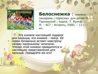 Белоснежка  :  книжка–панорама / пересказ. для детей М. Тарловский ; худож. Т. Вульф. – М. : АСТ : Астрель, 2000. – 11 с. : ил. Эта книжка настоящий подарок для малыша, эта книжка - театр. Её герои буквально встают навстречу своему маленькому читателю. Чтение этой книжки превратится в настоящее представление для малыша. Порадуйте же его! 