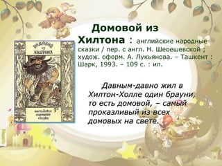 Домовой из Хилтона  :  английские народные сказки / пер. с англ. Н. Шеоешевской ; худож. оформ. А. Лукьянова. – Ташкент : Шарк, 1993. – 109 с. : ил.  Давным-давно жил в Хилтон-Холле один брауни, то есть домовой, – самый проказливый из всех домовых на свете. 
