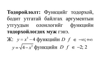 Тодоройлолт: Функцийг тодорхой, бодит утгатай байлгах аргументын утгуудын олонлогийг функцийн тодорхойлогдох муж гэнэ.Ж:          функцийн               			 функцийн