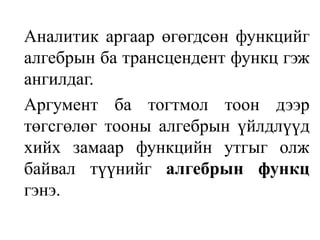 	Аналитик аргаар өгөгдсөн функцийг алгебрын ба трансцендент функц гэж ангилдаг.	Аргумент ба тогтмол тоон дээр төгсгөлөг тооны алгебрын үйлдлүүд хийх замаар функцийн утгыг олж байвал түүнийг алгебрын функц гэнэ.