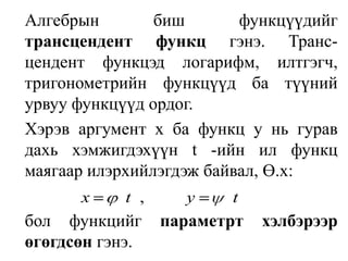 	Алгебрын биш функцүүдийг трансцендент функц гэнэ. Транс-цендент функцэд логарифм, илтгэгч, тригонометрийн функцүүд ба түүний урвуу функцүүд ордог. Хэрэв аргумент х ба функц у нь гурав дахь хэмжигдэхүүн t -ийн ил функц маягаар илэрхийлэгдэж байвал, Ө.х: 	бол функцийг параметрт хэлбэрээр өгөгдсөн гэнэ. 