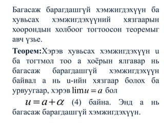 	Багасаж барагдашгүй хэмжигдэхүүн ба хувьсах хэмжигдэхүүний хязгаарын хоорондын холбоог тогтоосон теоремыг авч үзье.	Теорем:Хэрэв хувьсах хэмжигдэхүүн u ба тогтмол тоо а хоёрын ялгавар нь багасаж барагдашгүй хэмжигдэхүүн байвал а нь u-ийн хязгаар болох ба урвуугаар, хэрэв    бол(4)байна. Энд а нь багасаж барагдашгүй хэмжигдэхүүн.
