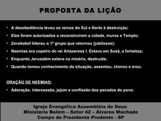 PROPOSTA DA LIÇÃO A desobediência levou os reinos do Sul e Norte à destruição; Eles foram autorizados a reconstruírem a cidade, muros e Templo; Zorobabel liderou o 1º grupo que retornou (jubilosos); Neemias era copeiro do rei Artaxerxes I. Estava em Susã, a fortaleza; Enquanto Jerusalém estava na miséria, destruída;  Quando tomou conhecimento da situação, assentou, chorou e orou. ORAÇÃO DE NEEMIAS:   Adoração, intercessão, jejum e confissão dos pecados do povo. Igreja Evangélica Assembléia de Deus  Ministério Belém – Setor 42 – Álvares Machado Campo de Presidente Prudente - SP 