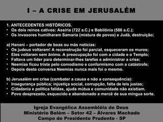 I – A CRISE EM JERUSALÉM 1. ANTECEDENTES HISTÓRICOS.  Os dois reinos cativos: Assíria (722 a.C.) e Babilônia (586 a.C.); Os invasores humilharam Samaria (mistura de povos) e Judá, destruição; a) Hanani – portador de boas ou más notícias: Os judeus voltaram! A reconstrução foi parcial, esqueceram os muros; Eles voltaram sem ânimo. A preocupação foi com a cidade e o Templo; Faltava um líder para determinar-lhes tarefas e administrar a crise; Neemias ficou triste pelo comodismo e conformismo com a catástrofe; Depois desta conversa Neemias nunca mais foi o mesmo. b) Jerusalém em crise (combater a causa e não a consequência): Insegurança pública; injustiça social, corrupção, falta de leis justas; Cidadania e política falidas, ajuda mútua e comunidade não existiam. Povo desprezado, esquecido e abandonado a mercê de sua mingua sorte. Igreja Evangélica Assembléia de Deus  Ministério Belém – Setor 42 – Álvares Machado Campo de Presidente Prudente - SP 