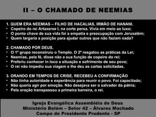 II – O CHAMADO DE NEEMIAS 1. QUEM ERA NEEMIAS – FILHO DE HACALIAS, IRMÃO DE HANANI. Copeiro do rei Artaxerxe I, na corte persa. Vivia em meio ao luxo; O ponto chave de sua vida foi a empatia e preocupação com Jerusalém; Quem largaria a posição para ajudar outros que não faziam nada? 2. CHAMADO POR DEUS.  O 1º grupo reconstruiu o Templo. O 2º resgatou as práticas da Lei; Neemias, pela fé, disse não a sua função de copeiro do rei; Preferiu conhecer in loco a situação e sofrimento de seu povo; O rei não impediu sua viagem e lhe deu as cartas solicitadas. 3. ORANDO EM TEMPOS DE CRISE. RECEBEU A CONFIRMAÇÃO  Não tinha autoridade e experiência para reunir o povo. Foi capacitado; Não queria agir por emoção. Não desejava ser o salvador da pátria; Pela oração transpassou a primeira barreira, o rei. Igreja Evangélica Assembléia de Deus  Ministério Belém – Setor 42 – Álvares Machado Campo de Presidente Prudente - SP 