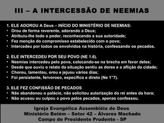 III – A INTERCESSÃO DE NEEMIAS 1. ELE ADOROU A Deus – INÍCIO DO MINISTÉRIO DE NEEMIAS: Orou de forma reverente, adorando a Deus; Atribuiu-lhe todo o poder, reconhecendo a sua autoridade; Fez menção do compromisso estabelecido com o povo; Intercedeu por todos os envolvidos na história, confessando os pecados. 2. ELE INTERCEDEU POR SEU POVO (NE 1.6).  Neemias intercedeu pelo povo, colocando-se na brecha em favor deles; Desde que ouviu o relato da situação sentiu as dores e a aflição da cidade; Chorou, lamentou, orou e jejuou vários dias; Foi persistente, fervoroso, específico e direto (Ne 1”7).  3. ELE FEZ CONFISSÃO DE PECADOS Não abandonou o palácio, não solicitou autorização do rei antes da hora; Não acusou ou culpou o povo pelos pecados, apenas confessou.   Igreja Evangélica Assembléia de Deus  Ministério Belém – Setor 42 – Álvares Machado Campo de Presidente Prudente - SP 
