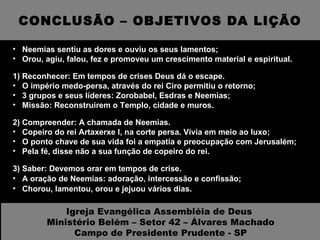 CONCLUSÃO – OBJETIVOS DA LIÇÃO Neemias sentiu as dores e ouviu os seus lamentos; Orou, agiu, falou, fez e promoveu um crescimento material e espiritual. 1) Reconhecer: Em tempos de crises Deus dá o escape. O império medo-persa, através do rei Ciro permitiu o retorno; 3 grupos e seus líderes: Zorobabel, Esdras e Neemias; Missão: Reconstruirem o Templo, cidade e muros. 2) Compreender: A chamada de Neemias. Copeiro do rei Artaxerxe I, na corte persa. Vivia em meio ao luxo; O ponto chave de sua vida foi a empatia e preocupação com Jerusalém; Pela fé, disse não a sua função de copeiro do rei. 3) Saber: Devemos orar em tempos de crise. A oração de Neemias: adoração, intercessão e confissão; Chorou, lamentou, orou e jejuou vários dias. Igreja Evangélica Assembléia de Deus  Ministério Belém – Setor 42 – Álvares Machado Campo de Presidente Prudente - SP 