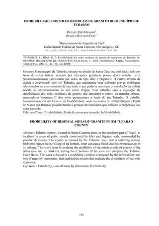 ERODIBILIDADE DOS SOLOS RESIDUAIS DE GRANITO DO MUNICÍPIO DE
                          TUBARÃO

                                     RAFAEL REIS HIGASHI1
                                     REGINA DAVISON DIAS1
                              1
                             Departamento de Engenharia Civil
                  Universidade Federal de Santa Catarina, Florianópolis, SC
                   rrhigashi@uol.com.br; reginadavison@unisul.br

HIGASHI, R. R.; DIAS, R. D. Erodibilidade dos solos residuais de granito do município de Tubarão. In:
SIMPÓSIO BRASILEIRO DE DESASTRES NATURAIS, 1., 2004, Florianópolis. Anais... Florianópolis:
GEDN/UFSC, 2004. p. 144-158. (CD-ROM)

Resumo: O município de Tubarão, situado no estado de Santa Catarina, está localizado em
áreas de cotas baixas, cercado por elevações graníticas pouco desenvolvidas e é
predominantemente constituído por solos do tipo Glei e Orgânico. O centro urbano da
cidade é atravessado pelo rio Tubarão, que atualmente vem sofrendo graves problemas
relacionados ao assoreamento de seu leito, o que poderia ocasionar a inundação da cidade
devido ao extravasamento de seu curso d’água. Este trabalho visa a avaliação da
erodibilidade dos solos residuais de granito dos arredores e centro da mancha urbana,
ensaiando o horizonte C dos solos pertencentes a bacia do rio Tubarão. O trabalho
fundamenta-se em um Critério de Erodibilidade, onde os ensaios de Infiltrabilidade e Perda
de Massa por Imersão possibilitaram a geração de resultados que indicam a propensão dos
solos à erosão.
Palavras-Chave: Erodibilidade, Perda de massa por imersão, Infiltrabilidade.

      ERODIBILITY OF RESIDUAL SOILS OF GRANITE FROM TUBARÃO
                             COUNTY

Abstract: Tubarão county, located in Santa Catarina state, in the southern part of Brazil, is
localized in areas of plain, mostly constituted by Glei and Organic soils, surrounded by
granitic elevations. The county is crossed by the Tubarão river, that is suffering serious
problems related to the filling of its bottom, what can cause flood due the extravasation of
its volume. This work aims to evaluate the erodibility of the residual soils of granite of the
urban spot and its outskirts, testing the C horizon of the soils that compose the Tubarão
River Basin. The work is based in a erodibility criterion composed by the infiltrability and
loss of mass by immersion, that enabled the results that indicate the disposition of the soils
to erosion.
Key-Words: Erodibility, Loss of mass by immersion, Infiltrability.




                                                144
 