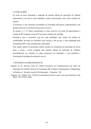 8. CONCLUSÕES
  Os solos de áreas destinadas à expansão da mancha urbana do município de Tubarão
  apresentam-se em relevos mais ondulados, sendo caracterizados como solos residuais de
  granito.
  O horizonte C das elevações encontradas na localidade apresentou comportamento com
  grande potencial à ocorrência de processos erosivos.
  Os pontos 11 e 12 foram considerados os mais erosivos, em razão de apresentarem a
  relação de PI/s bastante acima de 52 nas duas condições de umidade.
  Ressalta-se que é necessário que em cada localidade seja criado um critério de
  erodibilidade, devendo ser realizados mais ensaios a fim de que o valor estipulado pela
  metodologia MCT seja corrigido para cada região.
  Este estudo, apesar de preliminar, poderá auxiliar na orientação da localização de novas
  áreas a serem a serem ocupadas pela mancha urbana do município de Tubarão,
  principalmente em conjunto ao mapa geotécnico do município, o que permitirá a
  formulação de unidades de potencial erosivo.


  9. REFERÊNCIAS BIBLIOGRÁFICAS
Higashi, R. R.; Davison Dias, R.; (2003) Estimativa de Comportamento dos Solos do
  Município de Tubarão Através de Ferramenta SIG Visando o Planejamento e Implantação
  de Rodovias – Reunião Anual de Pavimentação – Campinas – SP.
Nogami, J.S.; Villibor, D.F. (1995) Pavimentação de baixos custos com solos lateríticos. São
  Paulo : Ed. Vilibor, 240p.




                                             158
 