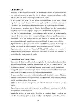 1. INTRODUÇÃO
Associado ao crescimento demográfico e às melhorias nos índices de qualidade de vida
está o elevado consumo de água. Nos dias de hoje, em vários setores urbanos, rural e
industrial, tem sido observada a indisponibilidade deste recurso.
O rio Tubarão, que corta o centro urbano do município de mesmo nome, assume
importante papel dentro deste contexto em sua região, devido à sua importância ambiental
e econômica pelo fato de abastecer a população e servir de irrigação à produção de arroz.
O assoreamento e a turbidez do rio Tubarão são problemas que vêm preocupando a
sociedade local e dificulta a captação da água para o abastecimento da população.
Este fato está diretamente ligado à erodibilidade dos solos presentes na região. Devido à
expansão do centro urbano, áreas antes protegidas por cobertura vegetal apresentam-se
vulneráveis à ação dos agentes erosivos, que somado ao fato de que esses solos
apresentaram horizonte C granular, aumenta a probabilidade de serem solos erodíveis.
O principal objetivo desta pesquisa é analisar a erodibilidade dos solos do município de
tubarão relacionando os dados obtidos aos problemas de assoreamento e turbidez.
A partir do método descrito por Nogami e Villibor, (1985) realizaram-se os ensaios de
infiltrabilidade e perda de massa por imersão, com intuito de se criar uma estimativa da
erodibilidade dos solos residuais de granito.


2. Caracterização da Área de Estudo
O município de Tubarão está localizado na região Sul do estado de Santa Catarina. Com
aproximadamente 90.000 habitantes, distribuídos em uma área de 313 km², onde 277 km²
pertencem a área rural e 36 km² a área urbana, que possui a maior parcela populacional.
Uma grande característica do município é a sua planície sedimentar de formação recente,
sendo que as elevações existentes correspondem a rochedos ilhados.
Os grupos geológicos com maior incidência na localidade são a Suíte Intrusiva Tabuleiro,
sedimentos síltico-arenosos de lagunas e baias e os Sedimentos argilo-arenosos contendo
matéria orgânica de origem fluvio lagunar.
A litologia de maior ocorrência próximo e radialmente á área urbana do município é o
granito.
O granito encontrado nos arredores apresenta-se em diferentes granulometrias, indo dos
mais granulares aos mais argilosos.
Abordando também de uma forma abrangente a pedologia local, levando-se em
consideração os limites políticos da localidade, o solo Podzólico Vermelho-Amarelo é


                                                145
 