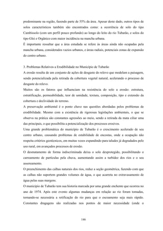 predominante na região, fazendo parte de 55% da área. Apesar deste dado, outros tipos de
solos característicos também são encontrados como: a ocorrência de solo do tipo
Cambissolo (com um perfil pouco profundo) ao longo do leito do rio Tubarão, e solos do
tipo Glei e Orgânico com maior incidência na mancha urbana.
É importante ressaltar que a área estudada se refere às áreas ainda não ocupadas pela
mancha urbana, considerados vazios urbanos, e áreas radiais, potenciais zonas de expansão
do centro urbano.


3. Problemas Relativos a Erodibilidade no Município de Tubarão
A erosão resulta de um conjunto de ações de desgaste do relevo que modelam a paisagem,
sendo potencializada pela retirada da cobertura vegetal natural, acelerando o processo de
desgaste do relevo.
Muitos são os fatores que influenciam na resistência do solo a erosão: estrutura,
estratificação, permeabilidade, teor de umidade, textura, composição, tipo e extensão da
cobertura e declividade do terreno.
A preservação ambiental é o ponto chave nas questões abordadas pelos problemas de
erodibilidade. Mesmo com a existência de rigorosas legislações ambientais, o que se
observa na prática são constantes agressões ao meio, sendo a retirada da mata ciliar uma
das principais, o que possibilita a potencialização dos processos erosivos.
Uma grande problemática do município de Tubarão é o crescimento acelerado de seu
centro urbano, causando problemas de estabilidade de encostas, onde a ocupação não
respeita critérios geotécnicos, em muitas vezes expandindo para taludes já degradados pelo
uso rural, em avançados processos de erosão.
O desmatamento de forma indiscriminada deixa o solo desprotegido, possibilitando o
carreamento de partículas pela chuva, aumentando assim a turbidez dos rios e o seu
assoreamento.
O preenchimento das calhas naturais dos rios, reduz a seção geométrica, fazendo com que
as calhas não suportem grandes volumes de água, o que acarreta no extravasamento de
água pelas suas margens.
O município de Tubarão tem sua historia marcada por uma grande enchente que ocorreu no
ano de 1974. Após este evento algumas mudanças em relação ao rio foram tomadas,
tornando-se necessária a retificação do rio para que o escoamento seja mais rápido.
Constantes dragagens são realizadas nos pontos de maior necessidade (onde o



                                            146
 