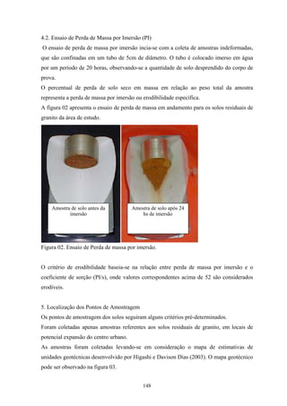 4.2. Ensaio de Perda de Massa por Imersão (PI)
O ensaio de perda de massa por imersão incia-se com a coleta de amostras indeformadas,
que são confinadas em um tubo de 5cm de diâmetro. O tubo é colocado imerso em água
por um período de 20 horas, observando-se a quantidade de solo desprendido do corpo de
prova.
O percentual de perda de solo seco em massa em relação ao peso total da amostra
representa a perda de massa por imersão ou erodibilidade específica.
A figura 02 apresenta o ensaio de perda de massa em andamento para os solos residuais de
granito da área de estudo.




    Amostra de solo antes da           Amostra de solo após 24
           imersão                         hs de imersão




Figura 02. Ensaio de Perda de massa por imersão.


O critério de erodibilidade baseia-se na relação entre perda de massa por imersão e o
coeficiente de sorção (PI/s), onde valores correspondentes acima de 52 são considerados
erodíveis.


5. Localização dos Pontos de Amostragem
Os pontos de amostragem dos solos seguiram alguns critérios pré-determinados.
Foram coletadas apenas amostras referentes aos solos residuais de granito, em locais de
potencial expansão do centro urbano.
As amostras foram coletadas levando-se em consideração o mapa de estimativas de
unidades geotécnicas desenvolvido por Higashi e Davison Dias (2003). O mapa geotécnico
pode ser observado na figura 03.


                                           148
 