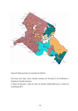 Figura 03. Mapa geotécnico do município de Tubarão.


Com base neste mapa, foram coletadas amostras nos horizontes C de Cambissolos e
Podzólicos Vermelho-Amarelos.
A figura 04 apresenta o mapa de coleta de amostras indeformadas para os ensaios da
metodologia MCT.




                                         149
 