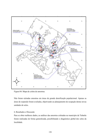 SÃO BERNARDO
                                                                             SO LOS DE GRANITO DE
T MAS DA G
 ER        UARDA                                                             G ANU M
                                                                              R    LO ETR VARIADA
                                                                                          IA
SOLOS DE G ANITOCASC
          R         ALHENTO                                                  E DIFERENTE COLORAÇÃO
D COLO
 E     RAÇÃOCLARA




                                          05
                                        #

                                                           01#02
                                                                               D ON
                                                                                EH
Q ILÔ
 U METRO60                                                                     SO LOS DE GRANITO DE
SOLOS DE G ANITOCASC
          R         ALHENTO
                                                             #                 G ANU M
                                                                                R    LO ETR VARIADA
                                                                                            IA


                                                            04 03
D COLO
 E     RAÇÃOCLARA A AM ELADA
                      AR                                                       E COLOR ÃOAM
                                                                                       AÇ      ARELO ALARANJADA

                                         12
                                             #                                        FÁBIO SILVA

                                             # 06
                                                                                      SOLOS DE GR ANITO

                                        0720                  08
                                                           13 #
                                                                                      C LO
                                                                                       O RAÇÃO C   LARA
                                                                                      BASTAN GRANULAR
                                                                                             TE
                                                                                      ELEVAÇÃO AOCEN  TRO DA C ADE
                                                                                                              ID

                                                            1409
                                                         10#
                                                               16


                                                                     19 11
                                                                      #
                                                                    1821



                               C NG HAS
                                O ON
                               SO LOS DE GRANITO DE
                               G ANU M
                                R    LO ETR VARIADA
                                            IA
                               E DIFERENTE COLO RAÇÃO
        N                      PRESEN D M ERAIS VERDES
                                       ÇA E IN



O               L


        S




    Figura 04. Mapa de coleta de amostras.


    Não foram retiradas amostras em áreas de grande densificação populacional. Apenas as
    áreas de expansão foram avaliadas, objetivando ao planejamento de ocupação destas novas
    unidades de solos.


    6. Resultados e Discussão
    Para se obter melhores dados, as análises das amostras coletadas no município de Tubarão
    foram realizadas de forma generalizada, possibilitando o diagnóstico global dos solos da
    localidade.



                                                         150
 