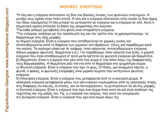 Papanikolaou Georgios: www.teaching4ever.blogspot.com ΜΟΡΦΕΣ  ΕΝΕΡΓΕΙΑΣ  Η ύλη και η ενέργεια αποτελούν τις δύο πιο βασικές έννοιες των φυσι­κών επιστημών. Η μεταξύ τους σχέση είναι πολύ στενή. Η ύλη και η ενέργεια αποτελούν στην ουσία τις δύο όψεις του ίδιου νομίσματος! Η ύλη μπορεί να μετατραπεί σε ενέργεια και η ενέργεια σε ύλη. Αυτή η σημαντική σχέση αποτελεί τη βάση της ισορροπίας στο σύμπαν.  Για κάθε αλλαγή (μεταβολή) στη φύση είναι απαραίτητη ενέργεια.  Την ενέργεια, ανάλογα με την προέλευσή της και τον τρόπο που τη χρησιμοποιούμε, τη διακρίνουμε στις εξής μορφές:  α) Χημική ενέργεια. Είναι η ενέργεια που αποθηκεύεται σε χημικές ουσίες και απελευθερώνεται κατά τη διάρκεια των χημικών αντι­δράσεων, όπως για παράδειγμα κατά την καύση. Τα καύσιμα υλικά και τα τρόφιμα, όταν καίγονται, απελευθερώνουν ενέργεια άλλων μορφών (φωτεινή, θερμότητα κ.ά.). Για παράδειγμα, όταν καίγεται ένα ξύλο, η χημική ενέργεια που είναι αποθηκευμένη σ' αυτό μετα­τρέπεται σε φωτεινή ενέργεια και θερμότητα.  β) Θερμότητα. Είναι η ενέργεια που ρέει από ένα σώμα σ' ένα άλλο λόγω της διαφορετικής τους θερμοκρασίας. Η θερμότητα ρέει πά­ντα από το θερμότερο στο ψυχρότερο σώμα.  γ) Φωτεινή ενέργεια. Είναι η ενέργεια που έχει το φως. Ο Ήλιος, μια αναμμένη λάμπα, η φωτιά, ο φακός, οι φωτεινές επιγραφές είναι μερικά σώματα που εκπέμπουν φωτεινή ενέργεια.  δ) Ηλεκτρική ενέργεια. Είναι η ενέργεια που μεταφέρεται από το η­λεκτρικό ρεύμα. Η ηλεκτρική ενέργεια μεταφέρεται μέσω των ηλε­κτρικών κυκλωμάτων από τις ηλεκτρικές πηγές στις διάφορες συ­σκευές, οι οποίες, για να λειτουργήσουν, τη μετατρέπουν σε άλ­λες μορφές.  ε) Κινητική ενέργεια. Είναι η ενέργεια που έχει ένα σώμα όταν κινεί­ται και είναι ανάλογη της ταχύτητας και της μάζας του. Πχ, η ε­νέργεια του ανέμου, που κινεί τον ανεμόμυλο.  στ) Δυναμική ενέργεια. Είναι η ενέργεια που έχει ένα σώμα λόγω της  