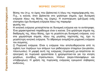Papanikolaou Georgios: www.teaching4ever.blogspot.com ΜΟΡΦΕΣ  ΕΝΕΡΓΕΙΑΣ  θέσης του (π.χ. το ύψος που βρίσκεται) ή λόγω της παραμόρφωσής του. Π.χ., η κούνια, όταν βρίσκεται στο ψηλότερο σημείο, έχει δυναμική ενέργεια λόγω της θέσης της (ύψος). Η συσπείρωση (μά­ζεμα) ενός ελατηρίου έχει δυναμική ενέργεια λόγω της παραμόρ-  φωσής του.  Η κινητική ενέργεια μετατρέπεται σε δυναμική ενέργεια και το αντίστροφο. Ένα χαρακτηριστικό παράδειγμα είναι η κούνια. Στα ψηλότερα σημεία της διαδρομής της, λόγω θέσης, έχει τη μεγαλύτε­ρη δυναμική ενέργεια, ενώ στα χαμηλότερα σημεία, λόγω της μεγάλης ταχύτητάς της, έχει τη μεγαλύτερη κινητική ενέργεια. Το άθροισμα ονομάζεται μηχανική ενέργεια του σώματος.  ζ) Πυρηνική ενέργεια. Είναι η ενέργεια που απελευθερώνεται από τη σχάση των πυρήνων των ατόμων των ραδιενεργών στοιχείων (ου­ρανίου, πλουτωνίου). Η μορφή αυτή της ενέργειας (πυρηνική) με­τατρέπεται σε ηλεκτρική σε πυρηνικά εργοστάσια ή χρησιμοποιεί­ται για την κίνηση μεγάλων, συνήθως στρατιωτικών, πλοίων (αερο­πλανοφόρων και υποβρυχίων). Η χρήση της πυρηνικής ενέργειας εγκυμονεί σοβαρούς κινδύνους.  