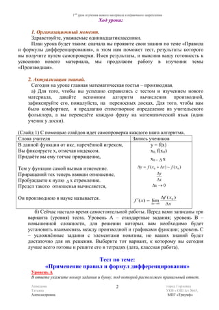 1ый урок изучения нового материала и первичного закрепления
                                         Ход урока:

     1. Организационный момент.
     Здравствуйте, уважаемые одиннадцатиклассники.
     План урока будет таким: сначала вы проявите свои знания по теме «Правила
и формулы дифференцирования», в этом нам поможет тест, результаты которого
вы получите путем самопроверки. Имея результаты, и выяснив вашу готовность к
усвоению нового материала, мы продолжим работу в изучении темы
«Производная».

    2. Актуализация знаний.
      Сегодня на уроке главная математическая гостья – производная.
      а) Для того, чтобы вы успешно справились с тестом и изучением нового
    материала, давайте вспомним алгоритм вычисления производной,
    зафиксируйте его, пожалуйста, на переносных досках. Для того, чтобы вам
    было комфортнее, я предлагаю стихотворное определение из учительского
    фольклора, а вы переведёте каждую фразу на математический язык (один
    ученик у доски).

(Слайд 1) С помощью слайдов идет самопроверка каждого шага алгоритма.
Слова учителя                                  Запись учеников
В данной функции от икс, наречённой игреком,           у = f(х)
Вы фиксируете х, отмечая индексом.                     х 0, f(х 0 )
Придаёте вы ему тотчас приращение,                     х       х             0+   ∆

Тем у функции самой вызвав изменение.                             ∆y = f ( x0 + ∆x) − f ( x0 )
Приращений тех теперь взявши отношение,                                       ∆y
Пробуждаете к нулю ∆ х стремление.                                            ∆x
Предел такого отношенья вычисляется,                                       ∆x → 0

Он производною в науке называется.                                                ∆f ( x 0 )
                                                                f ′( x ) = lim
                                                                           ∆x → 0   ∆x
       б) Сейчас настало время самостоятельной работы. Перед вами записаны три
    варианта (уровня) теста. Уровень А – стандартные задания; уровень В –
    повышенной сложности, для решении которых вам необходимо будет
    установить взаимосвязь между производной и графиками функции; уровень С
    – усложнённые задания с элементами новизны, но ваших знаний будет
    достаточно для их решения. Выберите тот вариант, к которому вы сегодня
    лучше всего готовы и решите его в тетрадях (дата, классная работа).

                             Тест по теме:
            «Применение правил и формул дифференцирования»
     Уровень А
     В ответе укажите номер задания и букву, под которой расположен правильный ответ.

     Ахмедова                                       2                                 город Горловка
     Татьяна                                                                          УКВ « ОШ Iст №65,
     Александровна                                                                     МПГ «Триумф»
 