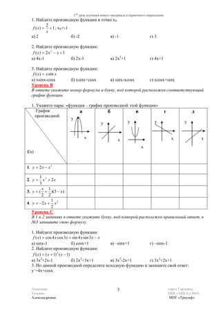 1ый урок изучения нового материала и первичного закрепления
  1. Найдите производную функции в точке x 0
           2
   f ( x) = + 1 ; x 0 =-1
           x
  а) 2                    б) -2        в) -1                            г) 3

  2. Найдите производную функции:
   f ( x) = 2 x 2 − x + 1
  а) 4x-1                 б) 2x-1             в) 2x2+1                  г) 4x+1

  3. Найдите производную функции:
   f ( x) = x sin x
  а) xsinx-cosx      б) xsinx+cosx    в) sinx-xcosx       г) xcosx+sinx
  Уровень В
  В ответе укажите номер формулы и букву, под которой расположен соответствующий
  график функции.

  1. Укажите пары: «функция – график производной этой функции»
     График              а             б            в                               г               д
    производной
                     y
                                   y            y            y                                  y


                             x                     x                                     x                  x
                                                                  x
f(x)


1. y = 2 x − x 3

       1 3
2. y =   x + 2x
       3
        x 1
3. y = ( + )(3 − x)
        2 2
              1
4. y = −2 x + x 2
              2
   Уровень C
   В 1 и 2 заданиях в ответе укажите букву, под которой расположен правильный ответ, в
   №3 запишите свою формулу.

  1. Найдите производную функции:
   f ( x) = cos 4 x cos 3 x + sin 4 x sin 3 x − x
  а) sinx-1                     б) cosx+1         в) –sinx+1  г) –sinx-1
  2. Найдите производную функции:
   f ( x) = ( x + 1) 2 ( x − 1)
  а) 3x2+2x-1                   б) 2x3+3x+1       в) 3x2-2x+1 г) 3x2+2x+1
  3. По данной производной определите исходную функцию и запишите свой ответ:
  y΄=4x+cosx.



  Ахмедова                                        3                                     город Горловка
  Татьяна                                                                               УКВ « ОШ Iст №65,
  Александровна                                                                          МПГ «Триумф»
 