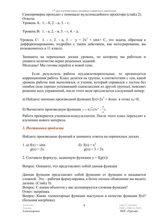 1ый урок изучения нового материала и первичного закрепления
 Самопроверка проходит с помощью мультимедийного проектора (слайд 2).
 Ответы:
 Уровень А: 1. - б, 2. - а, 3. - г;

 Уровень В: 1. - а, 2. - в, 3. - г, 4. - д;

Уровень С: 1. - г, 2. - а, 3. - y = 2x2 + sinx+ C, это задача, обратная к
дифференцированию, подробно с таким действием, как интегрирование, вы
познакомитесь в 11 классе.

 Запишите на переносных досках уровень, по которому вы работали и
 укажите количество верно решенных заданий.
 Молодцы! Мы готовы перейти к новой теме.

      Если результаты работы неудовлетворительные, то организуется
 коррекционная работа. Класс делится на группы, в соответствии с тем, какой
 уровень работы ими выполнялся, и ученик, который справился с тестом без
 ошибок (или хорошо успевающий одноклассник из другой группы), поясняет
 решение всех упражнений, после этого всем предлагается следующий номер:

 а) Найдите значение производной функции f(x)=2x7 + 4cosx в точке х 0 =0;

                                                                     7
 б) Вычислите производную функции y = 4 x (3x 4 − ) .
                                                                     x
 Работа проверяется учеником-консультантом. После этого класс переходит к
 изучению нового материла.

 3. Постановка проблемы

 Найдите производные функций и запишите ответы на переносных досках

 1. а) f(x) = sinx                             б) f(x) = x2
       g(x) = 2x                                  g(x) = 3 + 2x

 2. Составьте формулу, задающую функцию y = f(g(x))

 Вопрос: Опишите, что представляют собой данная функция

 Данная функция представляет собой функцию от функции и называется
 сложной. Это – рабочая формулировка, а более полное объяснение вы видите
 дальше. (Слайд 3).
 Вопрос: С каким объектом у вас ассоциируется сложная функция?
 Ответ: матрёшка.
 Вопрос: Какие элементарные функции выступали в качестве функции f(x)?
 (большая матрёшка).
 Ахмедова                                          4                                 город Горловка
 Татьяна                                                                             УКВ « ОШ Iст №65,
 Александровна                                                                        МПГ «Триумф»
 