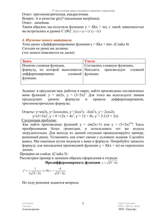 1ый урок изучения нового материала и первичного закрепления
 Ответ: тригонометрическая, квадратичная.
 Вопрос: А в качестве g(x)? (маленькая матрёшка).
 Ответ: линейная.
 Таким образом, мы получили функцию y = f(kx + m), с такой зависимостью
 вы встречались в уровне С (№2 f ( x) = ( x + 1) 2 ( x − 1) )

 4. Изучение нового материала.
 Тема урока «Дифференцирование функции у = f(kx + m)». (Слайд 4)
 Сегодня на уроке вы должны:
 (эти записи появляются на доске)

 Знать                                                      Уметь
 Понятие сложная функция,                                   Составлять сложную функцию,
 формулу, по которой выполняется                            Находить производную сложной
 дифференцирование        сложной                           функции.
 функции.


 Задание: я предлагаю вам, работая в парах, найти производные составленных
 вами функций: у = sin2x, y = (3+2х)2. Для этого вы используете знания
 предыдущих      уроков:   формулы      и    правила    дифференцирования,
 тригонометрические формулы.

 Ответы: у=sin2x, y=2cosxsinx, y΄=2cos2x -2sin2x, y΄= 2cos2x
       y=(3+2х)2, у = 9 +12х + 4х2, y΄= 12 + 8х, y΄= 2∙2∙(3 + 2х)
 Следующая проблема:
 Как найти производные функций у = sin(2х+1) или y = (3+2х)10? Здесь
 преобразования более громоздки, и использовать тот же подход
 затруднительно. Для выхода из данной ситуации проанализируйте пример,
 решенный ранее. Установите, как ответ связан с условием задания. Сделайте
 вывод. Мы опытным путем подошли с вами к формуле. Попробуйте записать
 формулу для нахождения производной функции у = f(kx + m) на переносных
 досках.
Проверка на слайде. (Слайд 5)
Рассмотрим пример и запишем образец оформления в тетради:
               Продифференцировать функцию y = 15 − 8 x
            1                       4
 y′ =                ⋅ (−8) = −
        2 15 − 8 x                15 − 8 x

 По ходу решения задаются вопросы.




 Ахмедова                                               5                                 город Горловка
 Татьяна                                                                                  УКВ « ОШ Iст №65,
 Александровна                                                                             МПГ «Триумф»
 