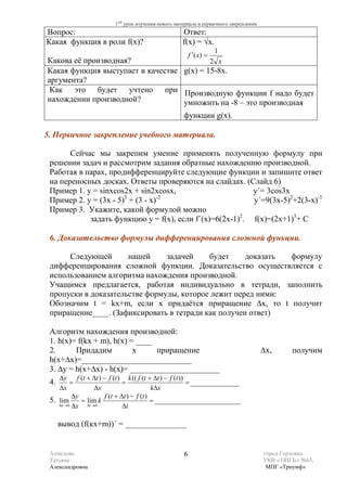 1ый урок изучения нового материала и первичного закрепления
Вопрос:                                             Ответ:
Какая функция в роли f(x)?                          f(x) = √х.
                                                                    1
                                                        f ′( x) =
Какова её производная?                     2 x
Какая функция выступает в качестве g(х) = 15-8х.
аргумента?
 Как это будет учтено при Производную функции f надо будет
нахождении производной?            умножить на -8 – это производная
                                                    функции g(х).

5. Первичное закрепление учебного материала.

       Сейчас мы закрепим умение применять полученную формулу при
 решении задач и рассмотрим задания обратные нахождению производной.
 Работая в парах, продифференцируйте следующие функции и запишите ответ
 на переносных досках. Ответы проверяются на слайдах. (Слайд 6)
 Пример 1. у = sinxcos2x + sin2xcosx,                     y΄= 3cos3x
 Пример 2. у = (3х - 5) + (3 - х)
                       3         -2
                                                          y΄=9(3х-5)2+2(3-х)-3
 Пример 3. Укажите, какой формулой можно
            задать функцию у = f(х), если f΄(х)=6(2х-1)2. f(х)=(2х+1)3+ С

 6. Доказательство формулы дифференцирования сложной функции.

      Следующей       нашей     задачей    будет     доказать формулу
 дифференцирования сложной функции. Доказательство осуществляется с
 использованием алгоритма нахождения производной.
 Учащимся предлагается, работая индивидуально в тетради, заполнить
 пропуски в доказательстве формулы, которое лежит перед ними:
 Обозначим t = kx+m, если х придаётся приращение ∆х, то t получит
 приращение____. (Зафиксировать в тетради как получен ответ)

 Алгоритм нахождения производной:
 1. h(x)= f(kx + m), h(x) = ____
 2.      Придадим          х     приращение                                           ∆х,      получим
 h(x+∆х)=___________________________
 3. ∆y = h(x+∆х) - h(x)= ______________________
    ∆y f (t + ∆t ) − f (t ) k (( f (t + ∆t ) − f (t ))
 4.      =                  =                          = ____________
    ∆x           ∆x                      k∆x
          ∆y        f (t + ∆t ) − f (t )
 5. lim = lim k                          = _____________________
    ∆x →0 ∆x ∆t →0          ∆t

      вывод (f(кх+m))΄ = _______________


 Ахмедова                                           6                                 город Горловка
 Татьяна                                                                              УКВ « ОШ Iст №65,
 Александровна                                                                         МПГ «Триумф»
 