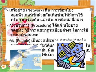 -  เครือข่าย  ( Network)  คือ การเชื่อมโยงคอมพิวเตอร์เข้าด้วยกันเพื่อช่วยให้มีการใช้ทรัพยากรร่วมกัน และช่วยการติดต่อสื่อสาร   -  กระบวนการ  ( Procedure)  ได้แก่ นโยบาย กลยุทธ์ วิธีการ และกฎระเบียบต่างๆ ในการใช้ระบบสารสนเทศ   -  คน  ( People)  เป็นองค์ประกอบที่สำคัญที่สุดในระบบสารสนเทศ ซึ่งได้แก่ บุคคลที่เกี่ยวข้องในระบบสารสนเทศ เช่น ผู้ออกแบบ ผู้พัฒนาระบบ ผู้ดูแลระบบ และผู้ใช้ระบบ   