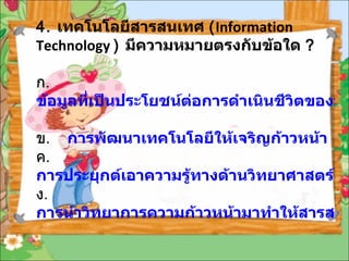 4.  เทคโนโลยีสารสนเทศ  ( Information Technology  )  มีความหมายตรงกับข้อใด  ? ก .  ข้อมูลที่เป็นประโยชน์ต่อการดำเนินชีวิตของมนุษย์ ข .  การพัฒนาเทคโนโลยีให้เจริญก้าวหน้า ค .  การประยุกต์เอาความรู้ทางด้านวิทยาศาสตร์ ความจริงและธรรมชาติ           มาทำให้เกิดประโยชน์ ง .  การนำวิทยาการความก้าวหน้ามาทำให้สารสนเทศมีประโยชน์ต่อการดำเนินชีวิต 