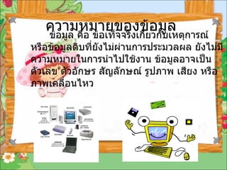ความหมายของข้อมูล        ข้อมูล คือ ข้อเท็จจริงเกี่ยวกับเหตุการณ์ หรือข้อมูลดิบที่ยังไม่ผ่านการประมวลผล ยังไม่มีความหมายในการนำไปใช้งาน ข้อมูลอาจเป็นตัวเลข ตัวอักษร สัญลักษณ์ รูปภาพ เสียง หรือภาพเคลื่อนไหว   