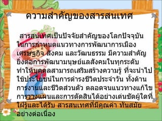 ความสำคัญของสารสนเทศ  สารสนเทศเป็นปัจจัยสำคัญของโลกปัจจุบัน ในการกำหนดแนวทางการพัฒนาการเมืองเศรษฐกิจ สังคม และวัฒนธรรม มีความสำคัญยิ่งต่อการพัฒนามนุษย์แลสังคมในทุกระดับทำให้บุคคลสามารถเสริมสร้างความรู้ ที่จะนำไปใช้ประโยชน์ในการดำรงชีวิตประจำวัน ทั้งด้านการงานและชีวิตส่วนตัว ตลอดจนแนวทางแก้ไข การวางแผนและการตัดสินได้อย่างเด่นชัดผู้ใดที่ใฝ่รู้และได้รับ สารสนเทศที่มีคุณค่า ทันสมัยอย่างต่อเนื่อง 