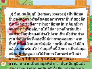3)  ข้อมูลตติยภูมิ  ( tertiary sources)  เป็นข้อมูลชิ้นรองลงมา หรือตัดต่อออกมาจากชิ้นที่สองอีกที่หนึ่ง หมายถึงการนำเอาข้อมูลชินทุติยภูมิมา จัดกระทำหรืออธิบายให้ได้สาระหลักเช่นเดิม แต่ด้วยวัตถุประสงค์ต่างไปจากเดิม ดังตัวอย่างเช่น ข้อมูลชิ้นที่สองที่มีผู้ถ่ายทอดออกมาจากชิ้นที่หนึ่งแล้วต่อมามีผู้อธิบายเพิ่มเติมลงไปอีกแล้วเผยแพร่ต่อไป ข้อมูลชิ้นนี้เรียกว่าเป็นข้อมูลตติยภูมิ ข้อมูลอาจได้รับการจัดกระทำหรือส่งผ่านต่อ ๆ ไปหลาย ๆ แหล่งผ่านกาลเวลายาวนาน หากเป็นข้อมูลที่ต่ำกว่าชั้นทุติยภูมิแล้วเรียกรวมๆ ว่าข้อมูลตติยภูมิทั้งสิ้น และมีคุณต่อความน่าเชื่อถือไม่สนิทนัก  