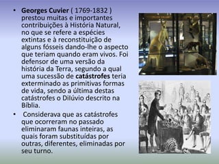 Georges Cuvier ( 1769-1832 ) prestou muitas e importantes contribuições à História Natural, no que se refere a espécies extintas e à reconstituição de alguns fósseis dando-lhe o aspecto que teriam quando eram vivos. Foi defensor de uma versão da história da Terra, segundo a qual uma sucessão de catástrofes teria exterminado as primitivas formas de vida, sendo a última destas catástrofes o DiIúvio descrito na Bíblia. Considerava que as catástrofes que ocorreram no passado eliminaram faunas inteiras, as quais foram substituídas por outras, diferentes, eliminadas por seu turno.