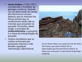 James Hutton ( 1726-1797 ), considerado o fundador da geologia moderna, fazendo uso da observação de campo dos fenómenos actuais deduziu que as mesmas leis físicas actuais que os condicionam terão sido as mesmas que actuaram no passado. Formulou, deste modo, o princípio do Uniformitarismo: o presente é a chave da interpretação do passado.Hutton considerou que as rochas se formam por processos naturais e não devido a qualquer intervenção sobrenatural.Foi em SiccarPoint, nas costas do mar do norte da Escócia, que James Hutton fez as observações que lhe permitiram deduzir as ideias que marcaram o nascimento da geologia moderna.
