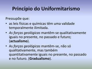 Princípio do UniformitarismoPressupõe que:as leis físicas e químicas têm uma validade temporalmente ilimitada.As forças geológicas mantêm-se qualitativamente iguais no presente, no passado e futuro; (actualismo).As forças geológicas mantêm-se, não só qualitativamente, mas também quantitativamente iguais no presente, no passado e no futuro. (Gradualismo).