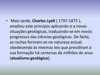  Mais tarde, Charles Lyell ( 1797-1875 ), ampliou este princípio aplicando-o a novas situações geológicas, traduzindo-se em novos progressos das ciências geológicas. De facto, as rochas formam-se na natureza actual, obedecendo às mesmas leis que presidiram à sua formação há centenas de milhões de anos(atualismo geológico).