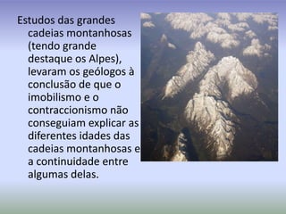 Estudos das grandes cadeias montanhosas (tendo grande destaque os Alpes), levaram os geólogos à conclusão de que o imobilismo e o contraccionismo não conseguiam explicar as diferentes idades das cadeias montanhosas e a continuidade entre algumas delas.