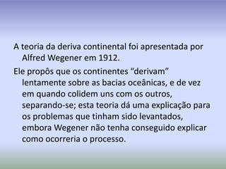 A teoria da deriva continental foi apresentada por AlfredWegener em 1912.Ele propôs que os continentes “derivam” lentamente sobre as bacias oceânicas, e de vez em quando colidem uns com os outros, separando-se; esta teoria dá uma explicação para os problemas que tinham sido levantados, embora Wegener não tenha conseguido explicar como ocorreria o processo. 