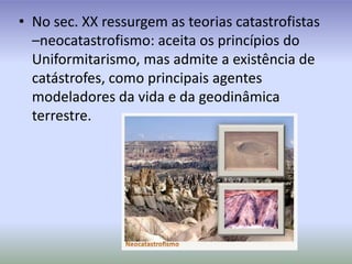 No sec. XX ressurgem as teorias catastrofistas –neocatastrofismo: aceita os princípios do Uniformitarismo, mas admite a existência de catástrofes, como principais agentes modeladores da vida e da geodinâmica terrestre.