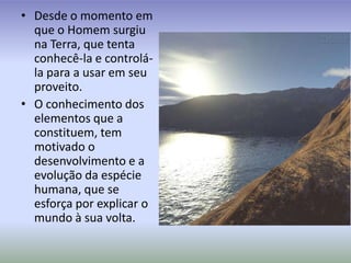 Desde o momento em que o Homem surgiu na Terra, que tenta conhecê-la e controlá-la para a usar em seu proveito.O conhecimento dos elementos que a constituem, tem motivado o desenvolvimento e a evolução da espécie humana, que se esforça por explicar o mundo à sua volta.