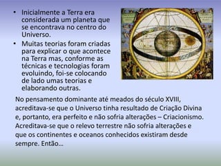 Inicialmente a Terra era considerada um planeta que se encontrava no centro do Universo.Muitas teorias foram criadas para explicar o que acontece na Terra mas, conforme as técnicas e tecnologias foram evoluindo, foi-se colocando de lado umas teorias e elaborando outras.No pensamento dominante até meados do século XVIII, acreditava-se que o Universo tinha resultado de Criação Divina e, portanto, era perfeito e não sofria alterações – Criacionismo.Acreditava-se que o relevo terrestre não sofria alterações e que os continentes e oceanos conhecidos existiram desde sempre. Então…
