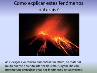Como explicar estes fenómenos naturais?As elevações vulcânicas aumentam em altura; há material muito quente a sair do interior da Terra; surgem ilhas no oceano; são destruídas ilhas por fenómenos de vulcanismo.