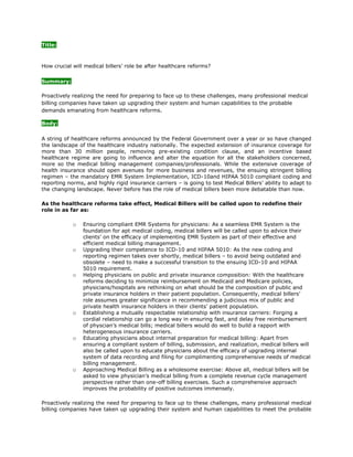 Title:<br />How crucial will medical billers’ role be after healthcare reforms?<br />Summary:<br />Proactively realizing the need for preparing to face up to these challenges, many professional medical billing companies have taken up upgrading their system and human capabilities to the probable demands emanating from healthcare reforms.<br />Body:<br />A string of healthcare reforms announced by the Federal Government over a year or so have changed the landscape of the healthcare industry nationally. The expected extension of insurance coverage for more than 30 million people, removing pre-existing condition clause, and an incentive based healthcare regime are going to influence and alter the equation for all the stakeholders concerned, more so the medical billing management companies/professionals. While the extensive coverage of health insurance should open avenues for more business and revenues, the ensuing stringent billing regimen – the mandatory EMR System Implementation, ICD-10and HIPAA 5010 compliant coding and reporting norms, and highly rigid insurance carriers – is going to test Medical Billers’ ability to adapt to the changing landscape. Never before has the role of medical billers been more debatable than now.<br />As the healthcare reforms take effect, Medical Billers will be called upon to redefine their role in as far as:<br />Ensuring compliant EMR Systems for physicians: As a seamless EMR System is the foundation for apt medical coding, medical billers will be called upon to advice their clients’ on the efficacy of implementing EMR System as part of their effective and efficient medical billing management.<br />Upgrading their competence to ICD-10 and HIPAA 5010: As the new coding and reporting regimen takes over shortly, medical billers – to avoid being outdated and obsolete – need to make a successful transition to the ensuing ICD-10 and HIPAA 5010 requirement.<br />Helping physicians on public and private insurance composition: With the healthcare reforms deciding to minimize reimbursement on Medicaid and Medicare policies, physicians/hospitals are rethinking on what should be the composition of public and private insurance holders in their patient population. Consequently, medical billers’ role assumes greater significance in recommending a judicious mix of public and private health insurance holders in their clients’ patient population.<br />Establishing a mutually respectable relationship with insurance carriers: Forging a cordial relationship can go a long way in ensuring fast, and delay free reimbursement of physcian’s medical bills; medical billers would do well to build a rapport with heterogeneous insurance carriers.<br />Educating physicians about internal preparation for medical billing: Apart from ensuring a compliant system of billing, submission, and realization, medical billers will also be called upon to educate physicians about the efficacy of upgrading internal system of data recording and filing for complimenting comprehensive needs of medical billing management.<br />Approaching Medical Billing as a wholesome exercise: Above all, medical billers will be asked to view physician’s medical billing from a complete revenue cycle management perspective rather than one-off billing exercises. Such a comprehensive approach improves the probability of positive outcomes immensely.<br />Proactively realizing the need for preparing to face up to these challenges, many professional medical billing companies have taken up upgrading their system and human capabilities to meet the probable demands emanating from healthcare reforms. Likewise, Medicalbillersandcoders known for its proven medical billing solutions to a majority of physicians, hospitals, clinics, and multispecialty groups across the whole of U.S – has taken up advancing their system and human capability on a massive scale. With their vast hands-on experience on innumerable projects, and updated knowledge of healthcare regulations and IT, our MBC billers and coders bring a plethora of value-added services to enhance your processes and RCM.<br />For more information you can visit: Long Beach Medical Billing | Ontario Medical Billing<br />Resource Box:<br />Medicalbillersandcoders.com is the largest consortium of Medical Billers and Coders in the United States. We offer Long Beach Medical Billing and Ontario Medical Billing.<br />