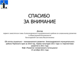 СПАСИБО  ЗА ВНИМАНИЕ Доклад первого заместителя главы Александровского муниципального района по социальному развитию и общественной безопасности Богатыревой Светланы Валентиновны Об итогах  социально – экономического развития  Александровского муниципального  района Пермского края за 2010 год, первое полугодие 2011 года и о перспективах развития в 2011 году ФЦБ «Развитие человеческого потенциала» 14 октября 2011 года 