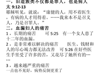 一，旧造族类不仅都是罪人，也是病人 太 9:12-13 耶稣听见，就说：“康健的人，用不着医生，有病的人才用得着。……我来本不是召义人，乃是召罪人。” 二，血漏妇人的痛苦 1 ，长期的痛苦  可 5:25  有一个女人患了十二年的血漏。 2 ，是非常难以解决的痛苦  医生、钱财和人的尽心竭力都无法改善  可 5:26 在好些医生手里受了许多的苦，又花尽了她所有的…… 3 ，越来越严重的痛苦 一点也不见好，病势反倒更重了 